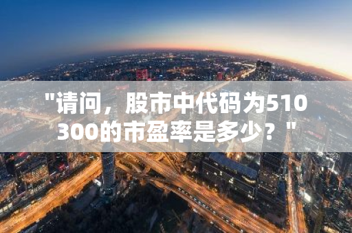 "请问，股市中代码为510300的市盈率是多少？"