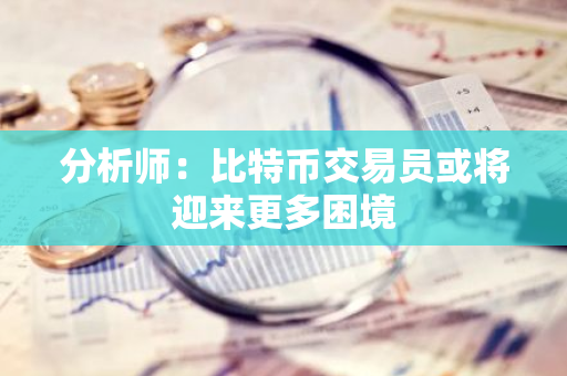 分析师：比特币交易员或将迎来更多困境