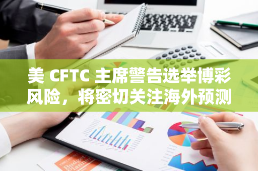 美 CFTC 主席警告选举博彩风险，将密切关注海外预测市场