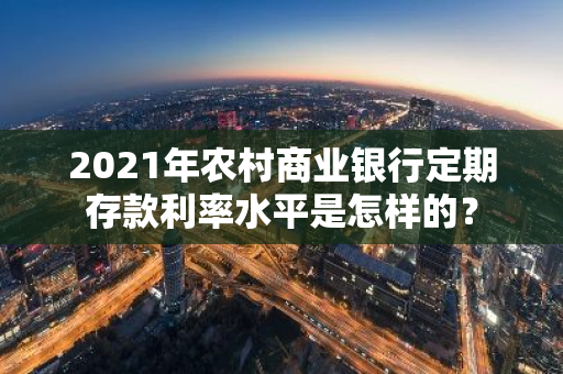 2021年农村商业银行定期存款利率水平是怎样的？