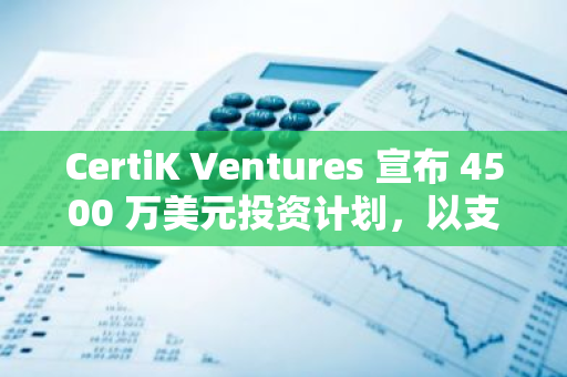 CertiK Ventures 宣布 4500 万美元投资计划，以支持有潜力的 Web3 项目