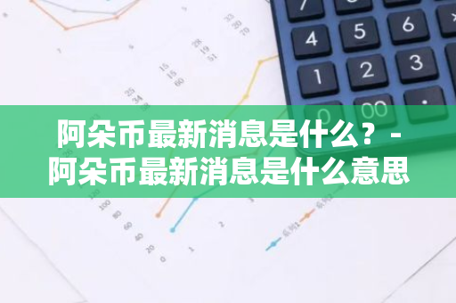 阿朵币最新消息是什么？-阿朵币最新消息是什么意思啊