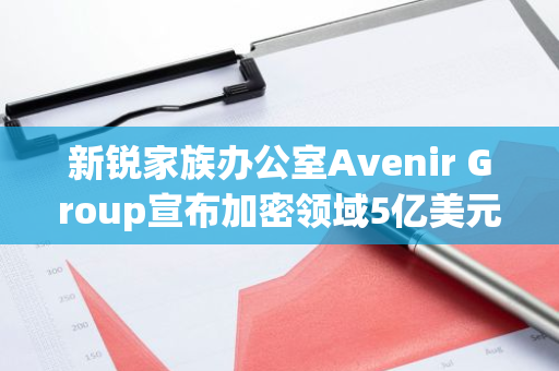 新锐家族办公室Avenir Group宣布加密领域5亿美元投资计划