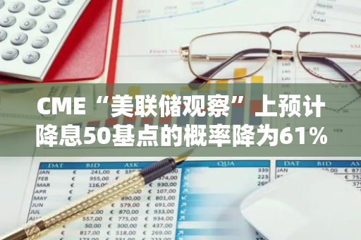 CME“美联储观察”上预计降息50基点的概率降为61%