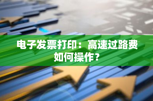 电子发票打印：高速过路费如何操作？