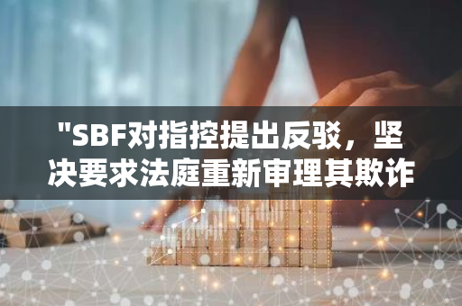 "SBF对指控提出反驳，坚决要求法庭重新审理其欺诈案，寻求公正裁决"