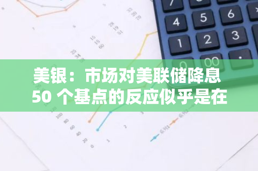 美银：市场对美联储降息 50 个基点的反应似乎是在遵循“软降息”或“恐慌式降息”的剧本