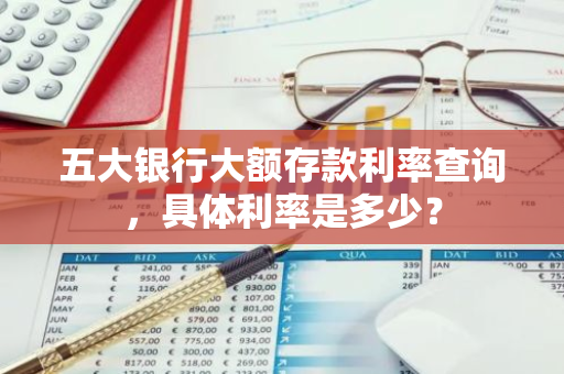 五大银行大额存款利率查询，具体利率是多少？