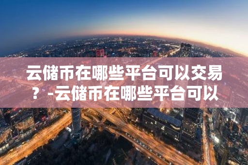 云储币在哪些平台可以交易？-云储币在哪些平台可以交易呢