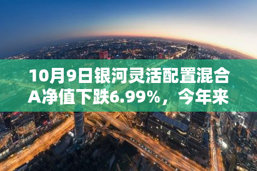 10月9日银河灵活配置混合A净值下跌6.99%，今年来累计上涨0.49%