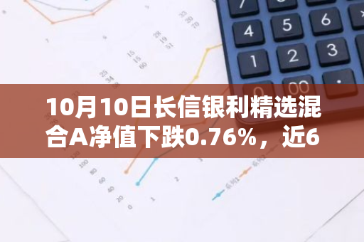 10月10日长信银利精选混合A净值下跌0.76%，近6个月累计上涨8.31%