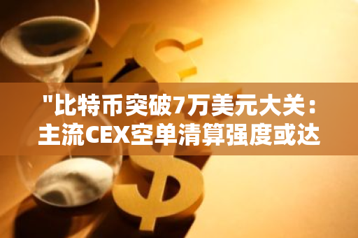 "比特币突破7万美元大关：主流CEX空单清算强度或达3.49亿，市场震荡在即"