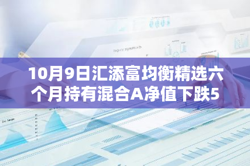 10月9日汇添富均衡精选六个月持有混合A净值下跌5.71%，今年来累计上涨15.41%