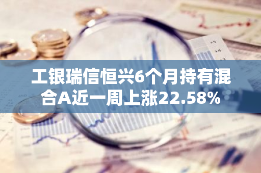 工银瑞信恒兴6个月持有混合A近一周上涨22.58%