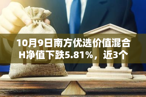 10月9日南方优选价值混合H净值下跌5.81%，近3个月累计上涨4.54%