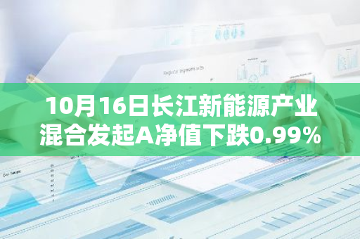 10月16日长江新能源产业混合发起A净值下跌0.99%，近3个月累计下跌1.82%