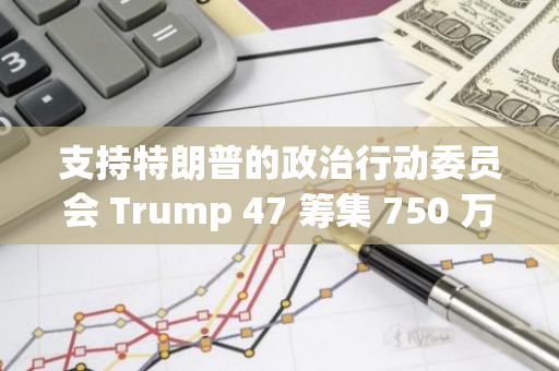 支持特朗普的政治行动委员会 Trump 47 筹集 750 万美元加密货币