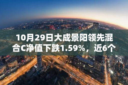 10月29日大成景阳领先混合C净值下跌1.59%，近6个月累计下跌2.01%