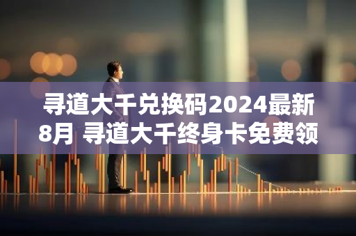 寻道大千兑换码2024最新8月 寻道大千终身卡免费领取