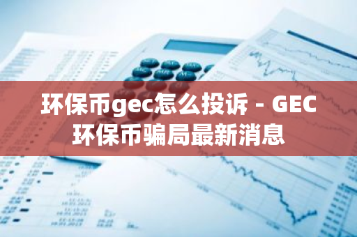 环保币gec怎么投诉 - GEC环保币骗局最新消息