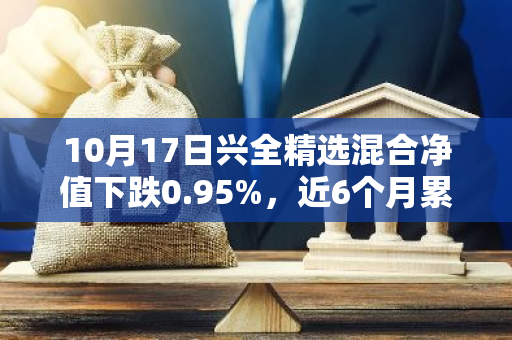 10月17日兴全精选混合净值下跌0.95%，近6个月累计下跌2.42%