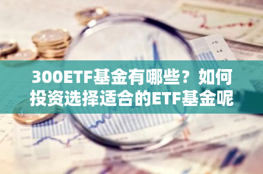 300ETF基金有哪些？如何投资选择适合的ETF基金呢？