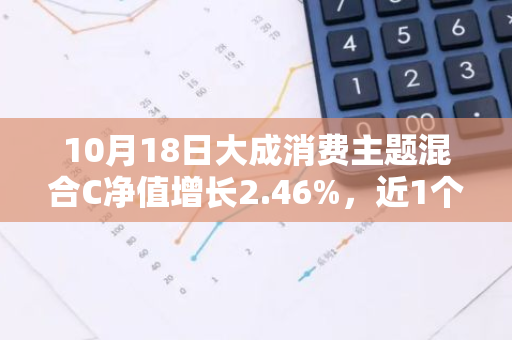 10月18日大成消费主题混合C净值增长2.46%，近1个月累计上涨17.9%