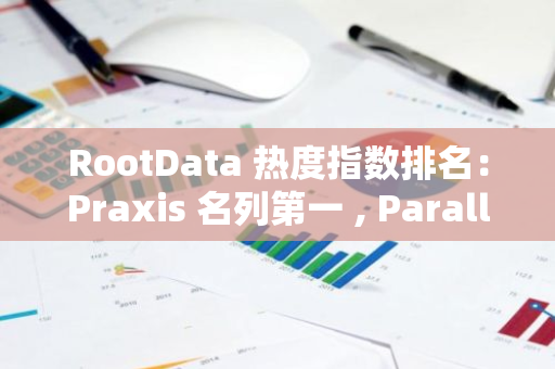 RootData 热度指数排名：Praxis 名列第一 , Parallel 排名提升最大