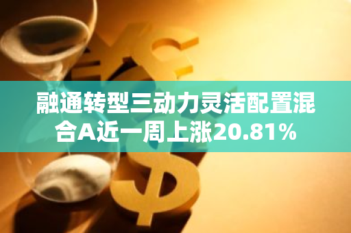 融通转型三动力灵活配置混合A近一周上涨20.81%