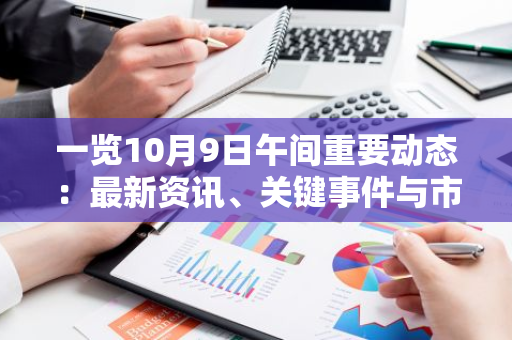 一览10月9日午间重要动态：最新资讯、关键事件与市场走势全面梳理