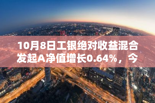 10月8日工银绝对收益混合发起A净值增长0.64%，今年来累计下跌1.64%