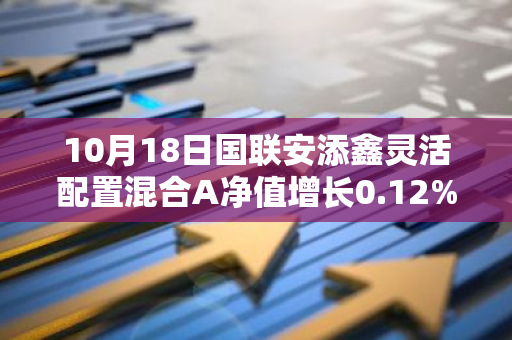 10月18日国联安添鑫灵活配置混合A净值增长0.12%，今年来累计上涨1.44%