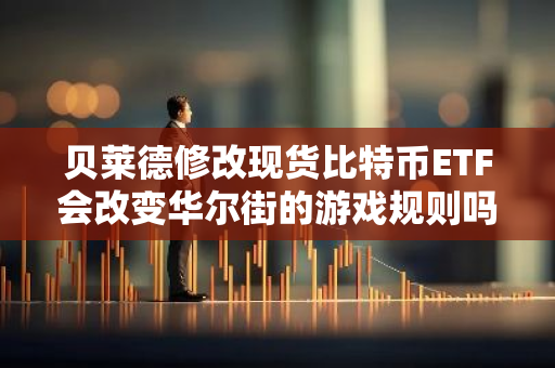 贝莱德修改现货比特币ETF会改变华尔街的游戏规则吗