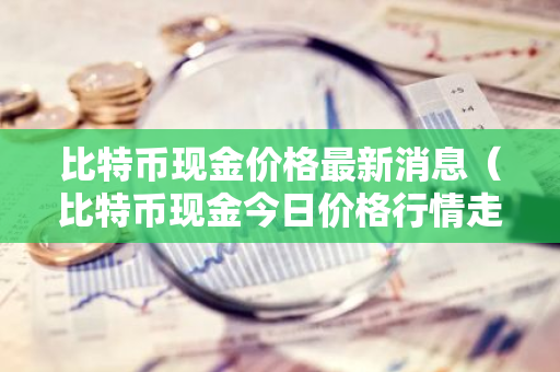 比特币现金价格最新消息（比特币现金今日价格行情走势）