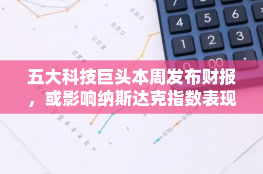 五大科技巨头本周发布财报，或影响纳斯达克指数表现