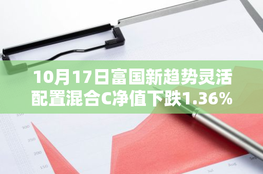 10月17日富国新趋势灵活配置混合C净值下跌1.36%，今年来累计下跌5.55%