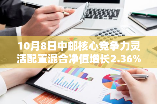 10月8日中邮核心竞争力灵活配置混合净值增长2.36%，近1个月累计上涨20.37%