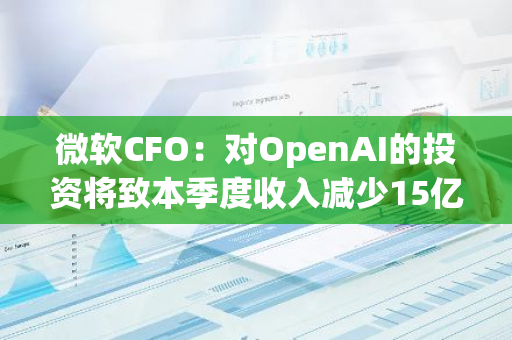 微软CFO：对OpenAI的投资将致本季度收入减少15亿美元