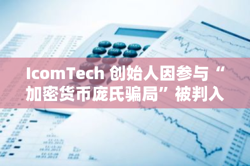 IcomTech 创始人因参与“加密货币庞氏骗局”被判入狱近 10 年