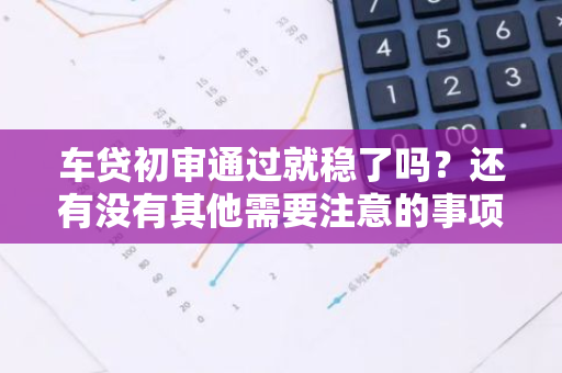 车贷初审通过就稳了吗？还有没有其他需要注意的事项？