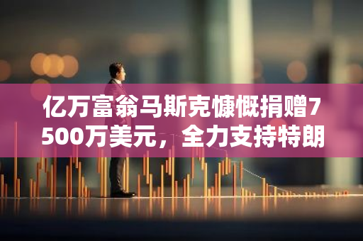 亿万富翁马斯克慷慨捐赠7500万美元，全力支持特朗普的政治事业