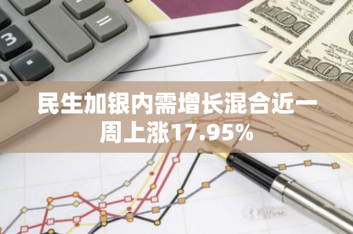 民生加银内需增长混合近一周上涨17.95%