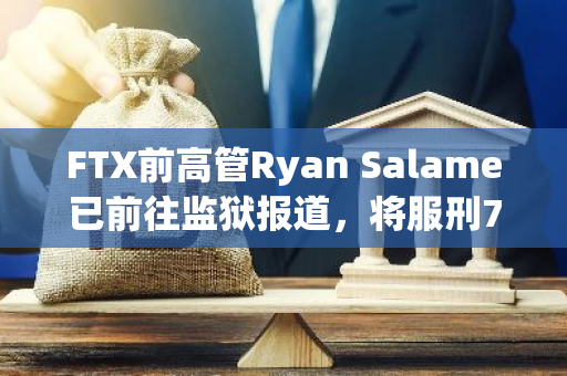 FTX前高管Ryan Salame已前往监狱报道，将服刑7年半