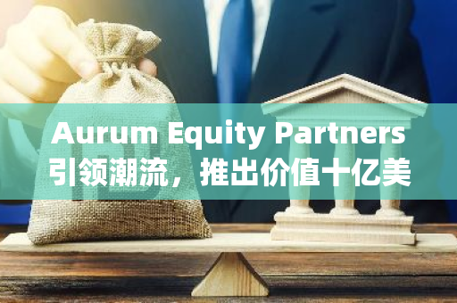 Aurum Equity Partners引领潮流，推出价值十亿美元的创新代币化基金