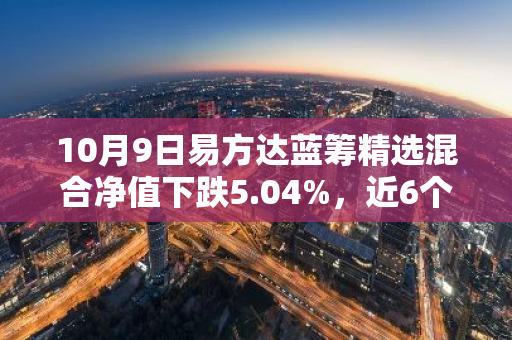 10月9日易方达蓝筹精选混合净值下跌5.04%，近6个月累计上涨8.05%