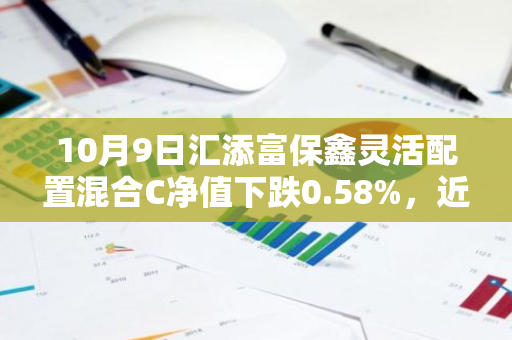 10月9日汇添富保鑫灵活配置混合C净值下跌0.58%，近3个月累计下跌0.52%