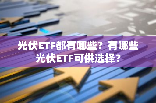 光伏ETF都有哪些？有哪些光伏ETF可供选择？