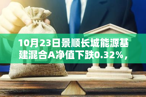 10月23日景顺长城能源基建混合A净值下跌0.32%，近6个月累计上涨2.09%