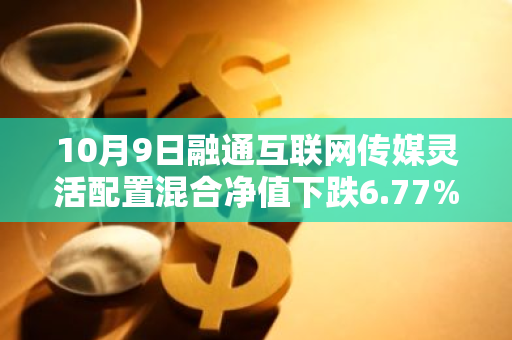 10月9日融通互联网传媒灵活配置混合净值下跌6.77%，今年来累计下跌7.25%