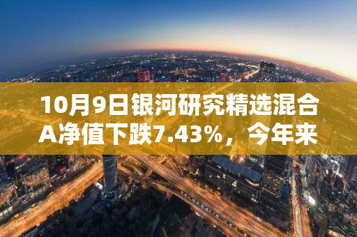 10月9日银河研究精选混合A净值下跌7.43%，今年来累计上涨14.15%